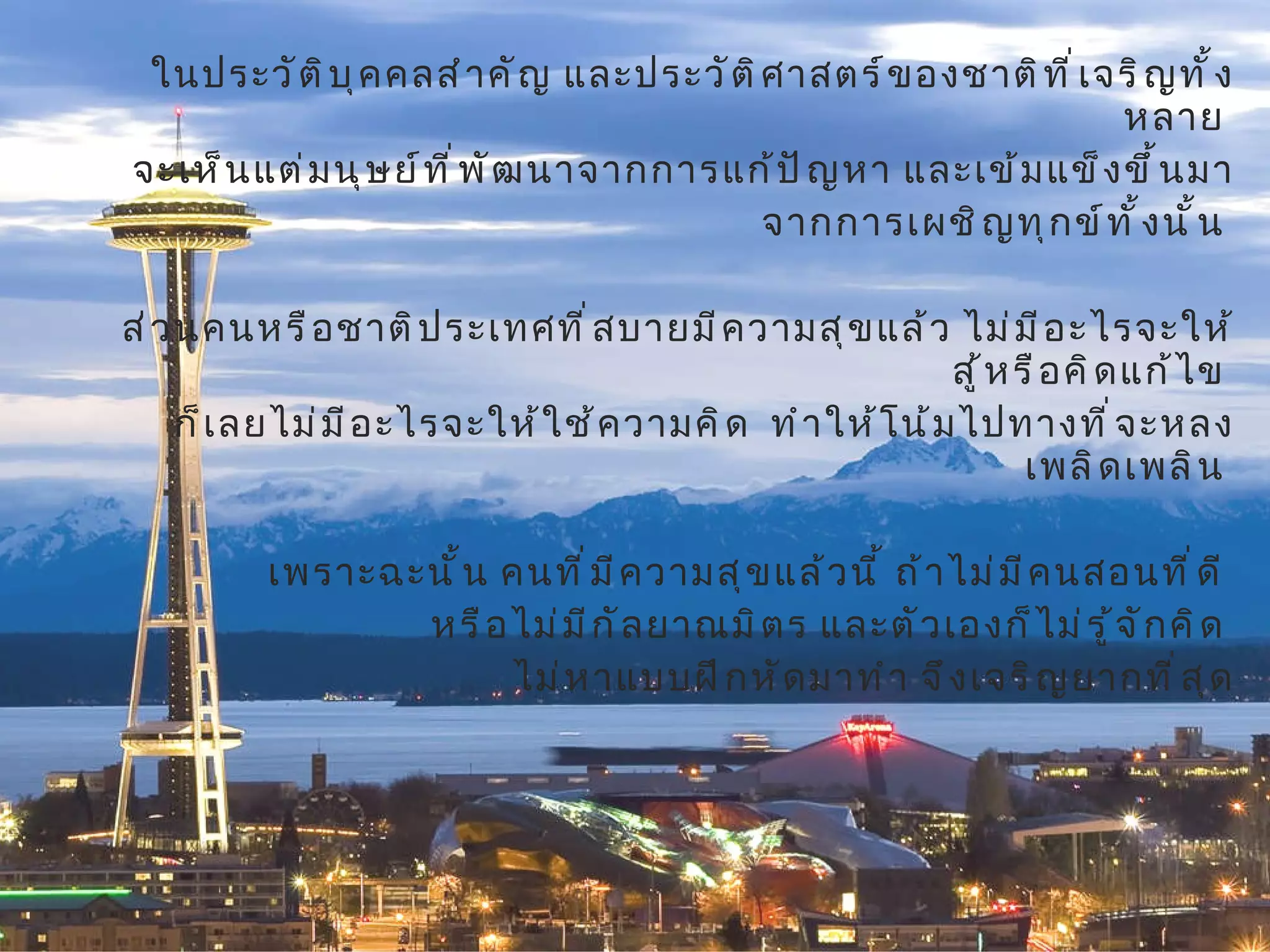 ในประวัติบุคคลสำคัญ และประวัติศาสตร์ของชาติที่เจริญทั้งหลาย  จะเห็นแต่มนุษย์ที่พัฒนาจากการแก้ปัญหา และเข้มแข็งขึ้นมา จากการเผชิญทุกข์ทั้งนั้น  ส่วนคนหรือชาติประเทศที่สบายมีความสุขแล้ว ไม่มีอะไรจะให้สู้หรือคิดแก้ไข  ก็เลยไม่มีอะไรจะให้ใช้ความคิด  ทำให้โน้มไปทางที่จะหลงเพลิดเพลิน  เพราะฉะนั้น คนที่มีความสุขแล้วนี้ ถ้าไม่มีคนสอนที่ดี  หรือไม่มีกัลยาณมิตร และตัวเองก็ไม่รู้จักคิด  ไม่หาแบบฝึกหัดมาทำ จึงเจริญยากที่สุด 