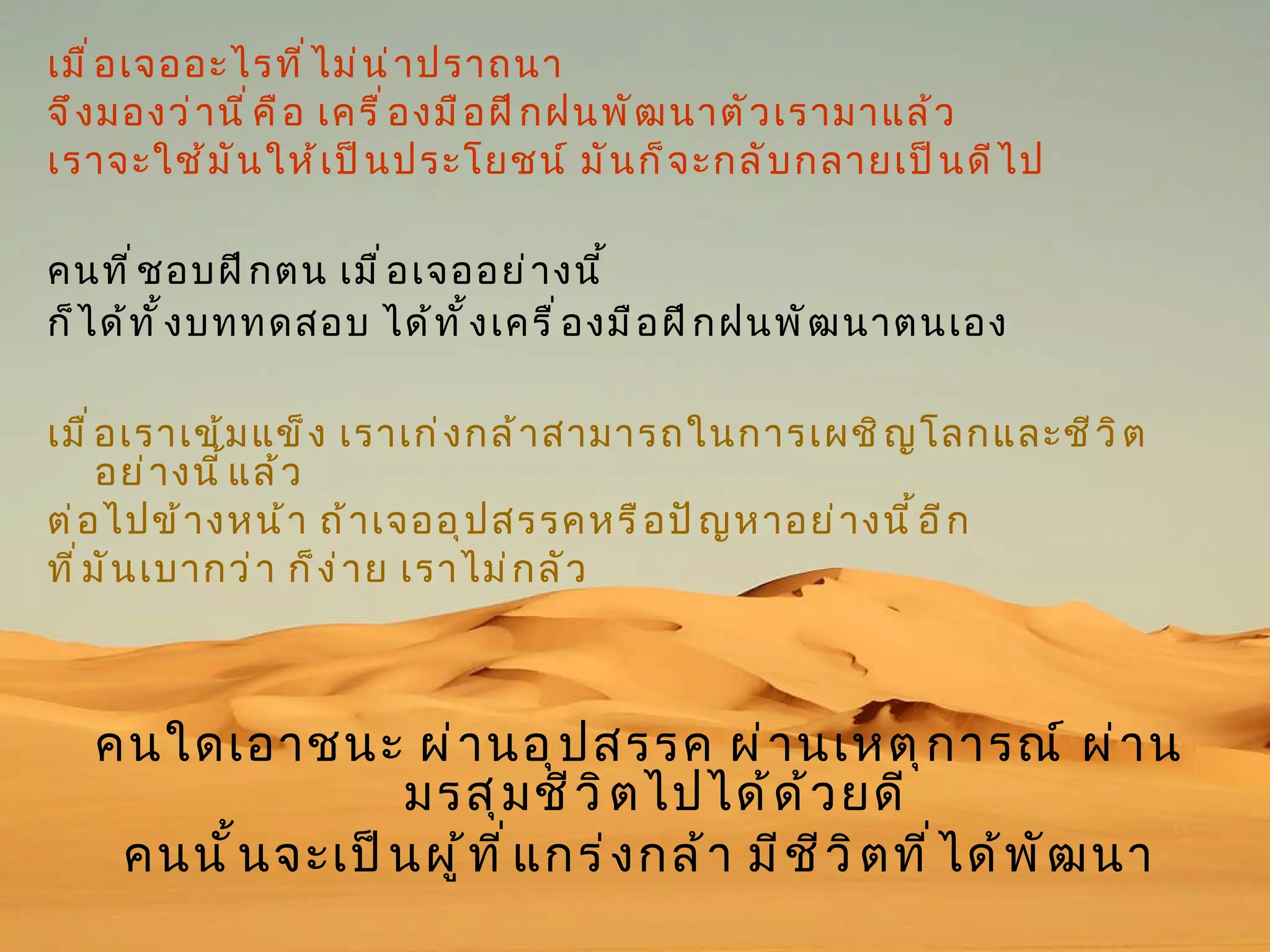 เมื่อเจออะไรที่ไม่น่าปราถนา  จึงมองว่านี่คือ เครื่องมือฝึกฝนพัฒนาตัวเรามาแล้ว  เราจะใช้มันให้เป็นประโยชน์ มันก็จะกลับกลายเป็นดีไป คนที่ชอบฝึกตน เมื่อเจออย่างนี้  ก็ได้ทั้งบททดสอบ ได้ทั้งเครื่องมือฝึกฝนพัฒนาตนเอง   เมื่อเราเข้มแข็ง เราเก่งกล้าสามารถในการเผชิญโลกและชีวิตอย่างนี้แล้ว  ต่อไปข้างหน้า ถ้าเจออุปสรรคหรือปัญหาอย่างนี้อีก  ที่มันเบากว่า ก็ง่าย เราไม่กลัว  คนใดเอาชนะ ผ่านอุปสรรค ผ่านเหตุการณ์ ผ่านมรสุมชีวิตไปได้ด้วยดี  คนนั้นจะเป็นผู้ที่แกร่งกล้า มีชีวิตที่ได้พัฒนา 