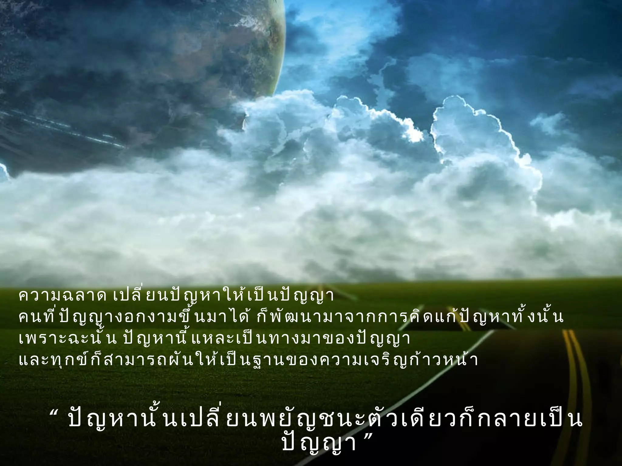 ความฉลาด เปลี่ยนปัญหาให้เป็นปัญญา  คนที่ปัญญางอกงามขึ้นมาได้ ก็พัฒนามาจากการคิดแก้ปัญหาทั้งนั้น  เพราะฉะนั้น ปัญหานี้แหละเป็นทางมาของปัญญา  และทุกข์ก็สามารถผันให้เป็นฐานของความเจริญก้าวหน้า  “  ปัญหานั้นเปลี่ยนพยัญชนะตัวเดียวก็กลายเป็นปัญญา ” 