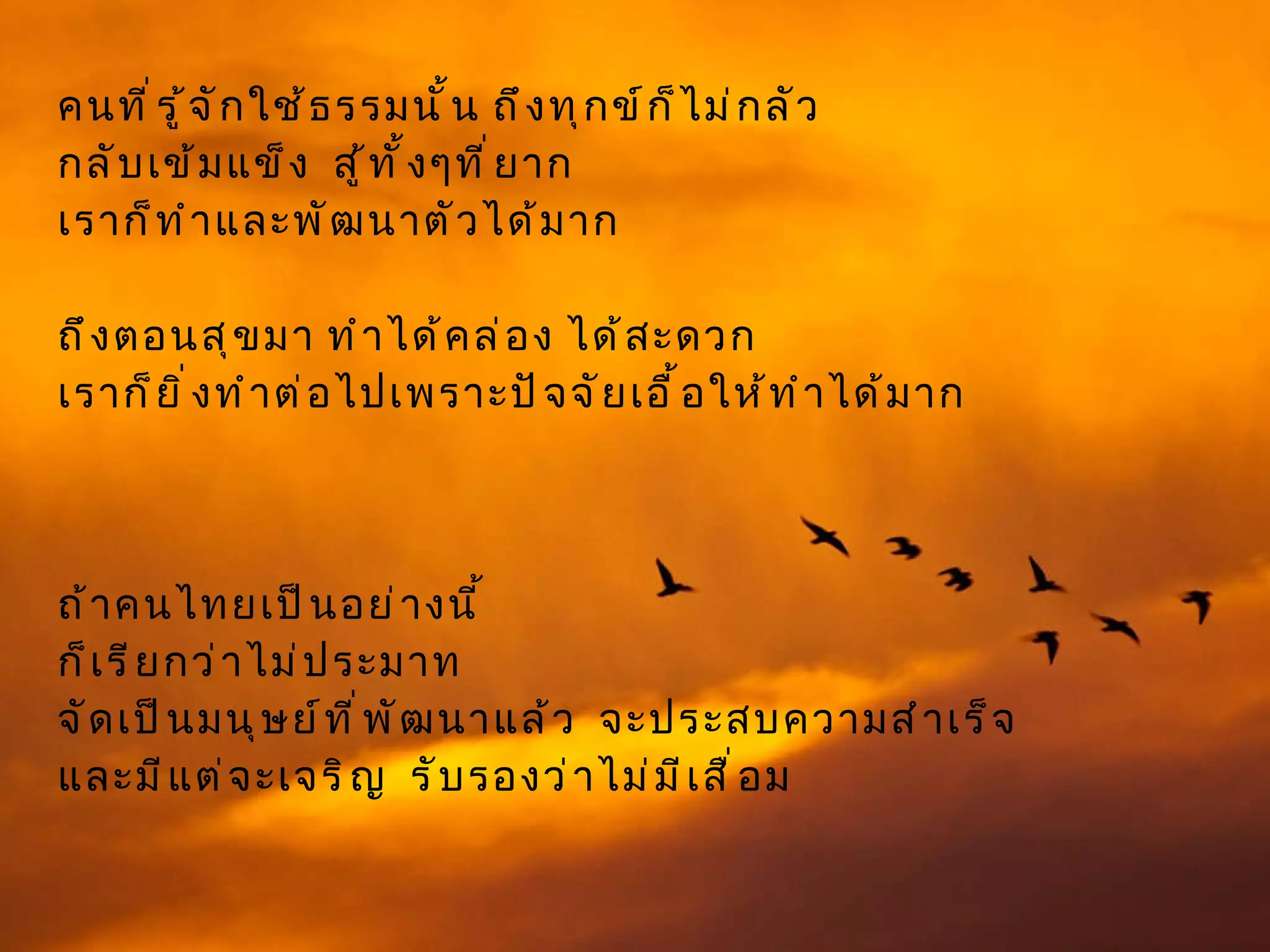 คนที่รู้จักใช้ธรรมนั้น ถึงทุกข์ก็ไม่กลัว  กลับเข้มแข็ง  สู้ทั้งๆที่ยาก  เราก็ทำและพัฒนาตัวได้มาก  ถึงตอนสุขมา ทำได้คล่อง ได้สะดวก  เราก็ยิ่งทำต่อไปเพราะปัจจัยเอื้อให้ทำได้มาก  ถ้าคนไทยเป็นอย่างนี้ ก็เรียกว่าไม่ประมาท  จัดเป็นมนุษย์ที่พัฒนาแล้ว  จะประสบความสำเร็จ และมีแต่จะเจริญ  รับรองว่าไม่มีเสื่อม 