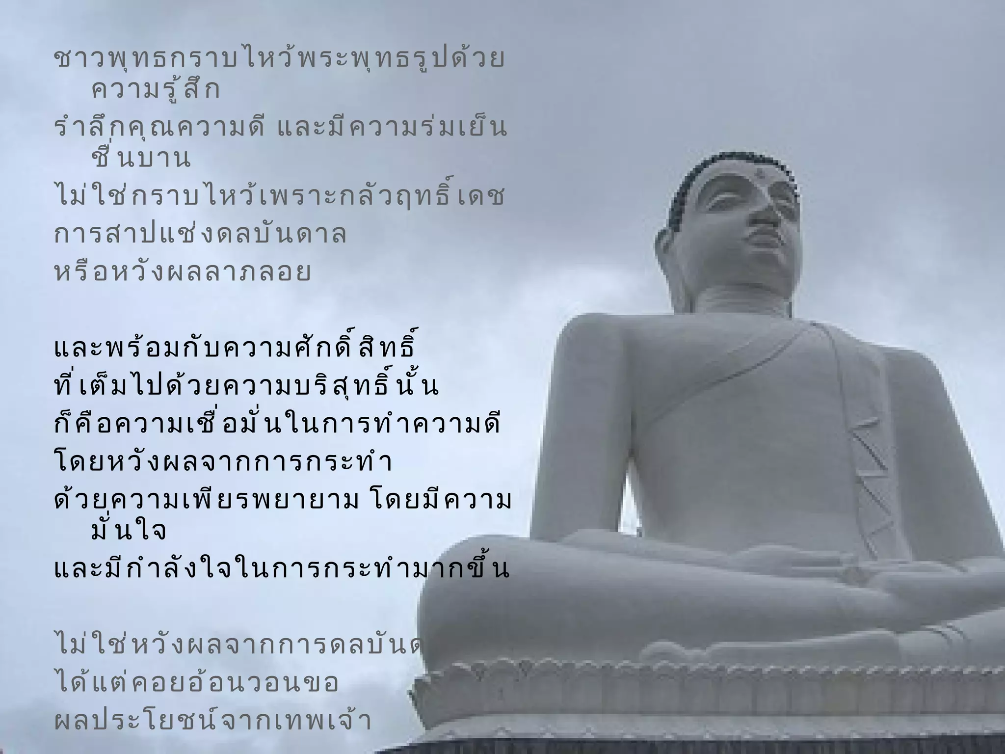 ชาวพุทธกราบไหว้พระพุทธรูปด้วยความรู้สึก รำลึกคุณความดี และมีความร่มเย็นชื่นบาน  ไม่ใช่กราบไหว้เพราะกลัวฤทธิ์เดช การสาปแช่งดลบันดาล  หรือหวังผลลาภลอย  และพร้อมกับความศักดิ์สิทธิ์ ที่เต็มไปด้วยความบริสุทธิ์นั้น  ก็คือความเชื่อมั่นในการทำความดี  โดยหวังผลจากการกระทำ ด้วยความเพียรพยายาม โดยมีความมั่นใจ และมีกำลังใจในการกระทำมากขึ้น   ไม่ใช่หวังผลจากการดลบันดาล  ได้แต่คอยอ้อนวอนขอ ผลประโยชน์จากเทพเจ้า 