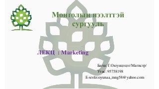 Монголын нээлттэй
сургууль
ЛЕКЦ : Marketing
Багш: Г.Оюунцэцэг/Магистр/
Утас: 95758198
Е-мэйл:oyunaa_mng58@yahoo.com
 