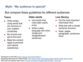 10

Myth: “My audience is special”
But compare these guidelines for different audiences
Teens






Write simply,
using words that
are common to
your readers’
vocabulary
Be concise and
get to the point
Make the content
apply to personal
and cultural
experiences

Older adults




Use words that
most older adults
know
Write in plain
language with short,
simple and
straightforward
sentences

Low literacy






Put the most important
information first
Write text with a simple
sentence structure
Keep pages,
paragraphs, sentences
short

Teenagers on the Web www.nngroup.com/reports/teens/
Designing Web Sites for Older Adults, http://www.redish.net/articles-slides/articles-slides-older-adults
Work with low literacy web users www.stc.org/intercom/pdfs/2004/200406_19-23.pdf

 