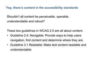 13

Yep, there’s content in the accessibility standards
Shouldn’t all content be perceivable, operable,
understandable and robust?
These two guidelines in WCAG 2.0 are all about content.
• Guideline 2.4: Navigable: Provide ways to help users

navigation, find content and determine where they are.
• Guideline 3.1 Readable: Make text content readable and
understandable.

 