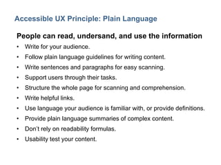14

Accessible UX Principle: Plain Language
People can read, undersand, and use the information
• Write for your audience.

• Follow plain language guidelines for writing content.
• Write sentences and paragraphs for easy scanning.
• Support users through their tasks.
• Structure the whole page for scanning and comprehension.

• Write helpful links.
• Use language your audience is familiar with, or provide definitions.
• Provide plain language summaries of complex content.
• Don’t rely on readability formulas.
• Usability test your content.

 