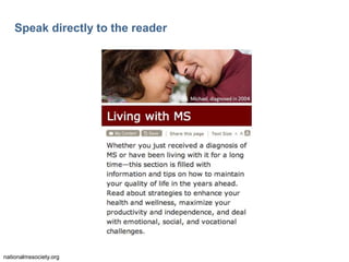 21

Speak directly to the reader

The text in the image says:
Living with MS.
Whether you just received a diagnosis of MS or have
been living with it for a long time—this section is filled
with information and tips on how to maintain your
quality of life in the years ahead. Read about
strategies to enhance your health and
wellness, maximize your productivity and
independence, and deal with emotional, social, and
vocational challenges.

nationalmssociety.org

 