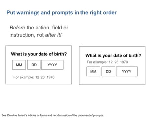 27

Put warnings and prompts in the right order
Before the action, field or
instruction, not after it!

What is your date of birth?
MM

DD

YYYY

What is your date of birth?
For example: 12 28 1970

MM
For example: 12 28 1970

See Caroline Jarrett's articles on forms and her discussion of the placement of prompts.

DD

YYYY

 