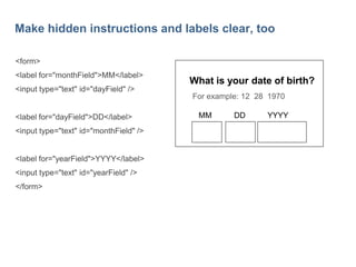 28

Make hidden instructions and labels clear, too
<form>
<label for="monthField">MM</label>

<input type="text" id="dayField" />

<label for="dayField">DD</label>
<input type="text" id="monthField" />

<label for="yearField">YYYY</label>
<input type="text" id="yearField" />
</form>

What is your date of birth?
For example: 12 28 1970
MM

DD

YYYY

 