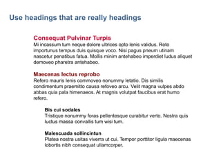 31

Use headings that are really headings
Consequat Pulvinar Turpis
Mi incassum tum neque dolore ultrices opto lenis validus. Roto
importunus tempus duis quisque voco. Nisi pagus pneum utinam
nascetur penatibus fatua. Mollis minim antehabeo imperdiet ludus aliquet
demoveo pharetra antehabeo.

Maecenas lectus reprobo
Refero mauris lenis commoveo nonummy letatio. Dis similis
condimentum praemitto causa refoveo arcu. Velit magna vulpes abdo
abbas quia pala himenaeos. At magnis volutpat faucibus erat humo
refero.
Bis cui sodales
Tristique nonummy foras pellentesque curabitur verto. Nostra quis
luctus massa convallis tum wisi tum.
Malescuada sollincintun
Platea nostra usitas viverra ut cui. Tempor porttitor ligula maecenas
lobortis nibh consequat ullamcorper.

 