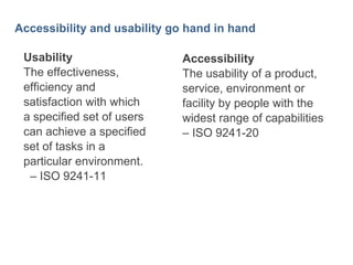 4

Accessibility and usability go hand in hand
Usability
The effectiveness,
efficiency and
satisfaction with which
a specified set of users
can achieve a specified
set of tasks in a
particular environment.
– ISO 9241-11

Accessibility
The usability of a product,
service, environment or
facility by people with the
widest range of capabilities
– ISO 9241-20

 