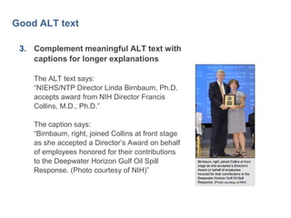 40

Good ALT text
3. Complement meaningful ALT text with
captions for longer explanations
The ALT text says:
―NIEHS/NTP Director Linda Birnbaum, Ph.D.
accepts award from NIH Director Francis
Collins, M.D., Ph.D.‖

The caption says:
―Birnbaum, right, joined Collins at front stage
as she accepted a Director’s Award on behalf
of employees honored for their contributions
to the Deepwater Horizon Gulf Oil Spill
Response. (Photo courtesy of NIH)‖

 