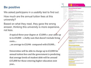 44

Be positive
We asked participans in a usabilty test to find out:
How much are the annual tuition fees at this
university?
Based on what they read, they gave the wrong
answer, thinking this university is more expensive,
not less.
A typical three-year degree at £3,000 a year adds up
to to £9,000 – a hefty sum that doesn’t include living
costs....
...on average to £3,046 compared with £9,000...
Universities will be able to charge up to £3,000 for
annual tuition fees and the government is predicting
that average levels of student debt will be around
£15,000 for those entering higher education next
year...

 