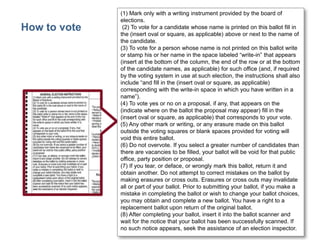 How to vote

(1) Mark only with a writing instrument provided by the board of
elections.
(2) To vote for a candidate whose name is printed on this ballot fill in
the (insert oval or square, as applicable) above or next to the name of
the candidate.
(3) To vote for a person whose name is not printed on this ballot write
or stamp his or her name in the space labeled ―write-in‖ that appears
(insert at the bottom of the column, the end of the row or at the bottom
of the candidate names, as applicable) for such office (and, if required
by the voting system in use at such election, the instructions shall also
include ―and fill in the (insert oval or square, as applicable)
corresponding with the write-in space in which you have written in a
name‖).
(4) To vote yes or no on a proposal, if any, that appears on the
(indicate where on the ballot the proposal may appear) fill in the
(insert oval or square, as applicable) that corresponds to your vote.
(5) Any other mark or writing, or any erasure made on this ballot
outside the voting squares or blank spaces provided for voting will
void this entire ballot.
(6) Do not overvote. If you select a greater number of candidates than
there are vacancies to be filled, your ballot will be void for that public
office, party position or proposal.
(7) If you tear, or deface, or wrongly mark this ballot, return it and
obtain another. Do not attempt to correct mistakes on the ballot by
making erasures or cross outs. Erasures or cross outs may invalidate
all or part of your ballot. Prior to submitting your ballot, if you make a
mistake in completing the ballot or wish to change your ballot choices,
you may obtain and complete a new ballot. You have a right to a
replacement ballot upon return of the original ballot.
(8) After completing your ballot, insert it into the ballot scanner and
wait for the notice that your ballot has been successfully scanned. If
no such notice appears, seek the assistance of an election inspector.

46

 