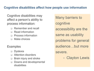 8

Cognitive disabilities affect how people use information
Cognitive disabilities may
affect a person’s ability to
process information:





Remember and recall
Read information
Process information
Make choices

Examples





Dyslexia
Attention disorders
Brain injury and stroke
Downs and developmental
disabilities

Many barriers to

cognitive
accessibility are the
same as usability

problems for general
audience…but more
severe.

- Clayton Lewis

 