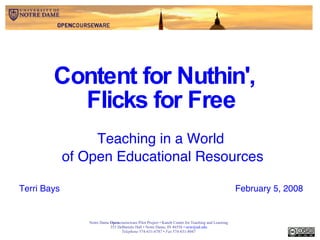Content for Nuthin',  Flicks for Free Teaching in a World  of Open Educational Resources Terri Bays February 5, 2008 Notre Dame  Open courseware Pilot Project • Kaneb Center for Teaching and Learning 353 DeBartolo Hall • Notre Dame, IN 46556 •  [email_address] Telephone  574-631-6787 •  Fax  574-631-8047 