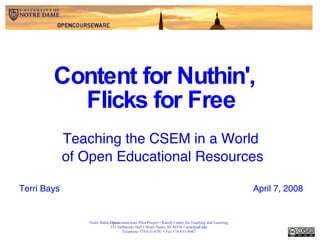 Content for Nuthin',  Flicks for Free Teaching the CSEM in a World  of Open Educational Resources Terri Bays April 7, 2008 Notre Dame  Open courseware Pilot Project • Kaneb Center for Teaching and Learning 353 DeBartolo Hall • Notre Dame, IN 46556 •  [email_address] Telephone  574-631-6787 •  Fax  574-631-8047 