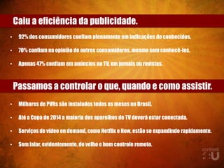 Caiu a eficiência da publicidade.
•    92% dos consumidores confiam plenamente em indicações de conhecidos.

•    70% confiam na opinião de outros consumidores, mesmo sem conhecê-los.

•    Apenas 47% confiam em anúncios na TV, em jornais ou revistas.



    Passamos a controlar o que, quando e como assistir.
•    Milhares de PVRs são instalados todos os meses no Brasil.

•    Até a Copa de 2014 a maioria dos aparelhos de TV deverá estar conectada.

•    Serviços de vídeo on demand, como Netflix e Now, estão se expandindo rapidamente.

•    Sem falar, evidentemente, do velho e bom controle remoto.
 