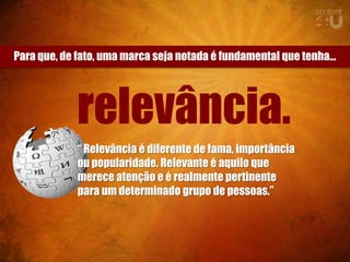 Para que, de fato, uma marca seja notada é fundamental que tenha...




             relevância.
             “ Relevância é diferente de fama, importância
             ou popularidade. Relevante é aquilo que
             merece atenção e é realmente pertinente
             para um determinado grupo de pessoas.”
 