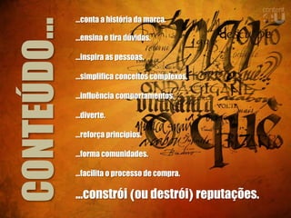 ...conta a história da marca.


CONTEÚDO...   ...ensina e tira dúvidas.

              ...inspira as pessoas.

              ...simplifica conceitos complexos.

              ...influência comportamentos.

              ...diverte.

              ...reforça princípios.

              ...forma comunidades.

              ...facilita o processo de compra.

              ...constrói (ou destrói) reputações.
 