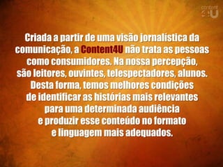 Criada a partir de uma visão jornalística da
comunicação, a Content4U não trata as pessoas
  como consumidores. Na nossa percepção,
são leitores, ouvintes, telespectadores, alunos.
   Desta forma, temos melhores condições
  de identificar as histórias mais relevantes
       para uma determinada audiência
     e produzir esse conteúdo no formato
         e linguagem mais adequados.
 