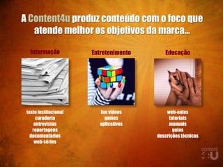 A Content4u produz conteúdo com o foco que
   atende melhor os objetivos da marca...

  Informação           Entretenimento      Educação




 texto institucional     fun vídeos         web-aulas
      curadoria            games             tutoriais
     entrevistas         aplicativos         manuais
    reportagens                                guias
   documentários                        descrições técnicas
     web-séries
 