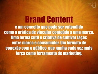Brand Content
     é um conceito que pode ser entendido
como a prática de vincular conteúdo a uma marca.
   Uma forma sutil e criativa de cultivar laços
    entre marca e consumidor. Um formato de
 conexão com o público, que ganha cada vez mais
      força como ferramenta de marketing.
 