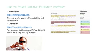 HOW TO TRACK MOBILE-FRIENDLY CONTENT
• Hemingway
http://hemingwayapp.com/
This tool grades your work’s readability and
to improve it.
• Grammarly
https://www.grammarly.com/
Can be added to Chrome and Office (I think!)
useful for writing ‘talking’ content.
 