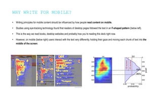 WHY WRITE FOR MOBILE?
• Writing principles for mobile content should be influenced by how people read content on mobile.
• Studies using eye-tracking technology found that readers of desktop pages followed the text in an F-shaped pattern (below left).
• This is the way we read books, desktop websites and probably how you’re reading this deck right now.
• However, on mobile (below right) users interact with the text very differently, holding their gaze and moving each chunk of text into the
middle of the screen.
 