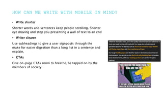 HOW CAN WE WRITE WITH MOBILE IN MIND?
• Write shorter
Shorter words and sentences keep people scrolling. Shorter
eye moving and stop you presenting a wall of text to an end
• Writer clearer
Use subheadings to give a user signposts through the
make for easier digestion than a long list in a sentence and
explain.
• CTAs
Give on-page CTAs room to breathe/be tapped on by the
members of society.
 