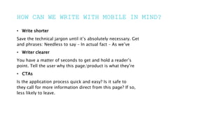 HOW CAN WE WRITE WITH MOBILE IN MIND?
• Write shorter
Save the technical jargon until it’s absolutely necessary. Get
and phrases: Needless to say – In actual fact – As we’ve
• Writer clearer
You have a matter of seconds to get and hold a reader’s
point. Tell the user why this page/product is what they’re
• CTAs
Is the application process quick and easy? Is it safe to
they call for more information direct from this page? If so,
less likely to leave.
 