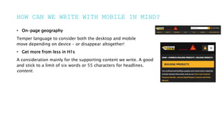 HOW CAN WE WRITE WITH MOBILE IN MIND?
• On-page geography
Temper language to consider both the desktop and mobile
move depending on device – or disappear altogether!
• Get more from less in H1s
A consideration mainly for the supporting content we write. A good
and stick to a limit of six words or 55 characters for headlines.
content.
 