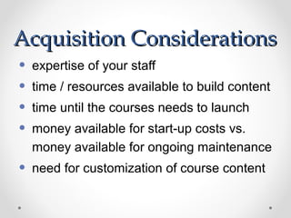 Acquisition Considerations
•   expertise of your staff
•   time / resources available to build content
•   time until the courses needs to launch
•   money available for start-up costs vs.
    money available for ongoing maintenance
•   need for customization of course content
 