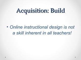 Acquisition: Build

• Online instructional design is not
   a skill inherent in all teachers!
 