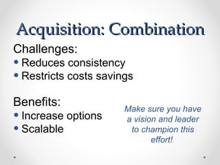 Acquisition: Combination
Challenges:
• Reduces consistency
• Restricts costs savings
Benefits:              Make sure you have
• Increase options     a vision and leader
• Scalable              to champion this
                              effort!
 