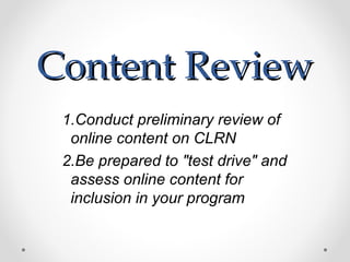 Content Review
 1.Conduct preliminary review of
  online content on CLRN
 2.Be prepared to "test drive" and
  assess online content for
  inclusion in your program
 