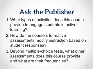 Ask the Publisher
1. What types of activities does this course
   provide to engage students in active
   learning?
2. How do the course’s formative
   assessments modify instruction based on
   student responses?
3. Beyond multiple-choice tests, what other
   assessments does this course provide
   and what are their frequencies?
 