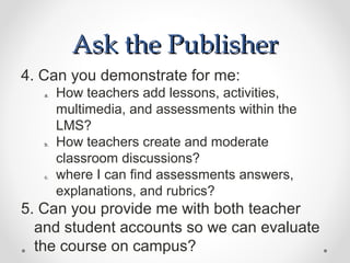 Ask the Publisher
4. Can you demonstrate for me:
   a.   How teachers add lessons, activities,
        multimedia, and assessments within the
        LMS?
   b.   How teachers create and moderate
        classroom discussions?
   c.   where I can find assessments answers,
        explanations, and rubrics?
5. Can you provide me with both teacher
  and student accounts so we can evaluate
  the course on campus?
 