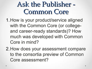Ask the Publisher -
      Common Core
1.How is your product/service aligned
  with the Common Core (or college-
  and career-ready standards)? How
  much was developed with Common
  Core in mind?
2.How does your assessment compare
  to the consortia preview of Common
  Core assessment?
 