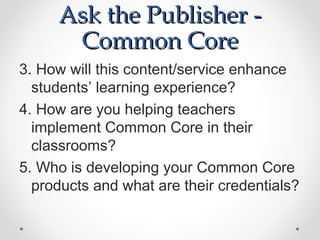 Ask the Publisher -
      Common Core
3. How will this content/service enhance
  students’ learning experience?
4. How are you helping teachers
  implement Common Core in their
  classrooms?
5. Who is developing your Common Core
  products and what are their credentials?
 