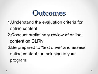 Outcomes
1.Understand the evaluation criteria for
 online content
2.Conduct preliminary review of online
 content on CLRN
3.Be prepared to "test drive" and assess
 online content for inclusion in your
 program
 