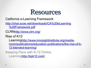 Resources
California e-Learning Framework
http://chat.scoe.net/downloads/CA%20eLearning
   %20Framework.pdf
CLRNhttp://www.clrn.org/
Rise of K12
  Learninghttp://www.innosightinstitute.org/media-
  room/publications/education-publications/the-rise-of-k-
  12-blended-learning/
Keeping Pace with K-12 Online
  Learninghttp://kpk12.com/
 