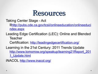 Resources
Taking Center Stage - Act
  IIhttp://pubs.cde.ca.gov/tcsii/onlineeducation/onlineeduci
  ndex.aspx
Leading Edge Certification (LEC): Online and Blended
  Teacher
  Certification: http://leadingedgecertification.org/
Learning in the 21st Century: 2011 Trends Update
  http://www.tomorrow.org/speakup/learning21Report_201
  1_Update.html
iNACOL http://www.inacol.org/
 