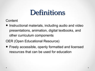 Definitions
Content
• Instructional materials, including audio and video
  presentations, animation, digital textbooks, and
  other curriculum components
OER (Open Educational Resource)
• Freely accessible, openly formatted and licensed
    resources that can be used for education
 
