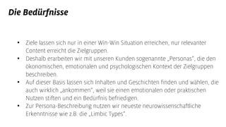 Die Bedürfnisse
• Ziele lassen sich nur in einer Win-Win Situation erreichen, nur relevanter
Content erreicht die Zielgruppen.
• Deshalb erarbeiten wir mit unseren Kunden sogenannte „Personas“, die den
ökonomischen, emotionalen und psychologischen Kontext der Zielgruppen
beschreiben.
• Auf dieser Basis lassen sich Inhalten und Geschichten finden und wählen, die
auch wirklich „ankommen“, weil sie einen emotionalen oder praktischen
Nutzen stiften und ein Bedürfnis befriedigen.
• Zur Persona-Beschreibung nutzen wir neueste neurowissenschaftliche
Erkenntnisse wie z.B. die „Limbic Types“.
 