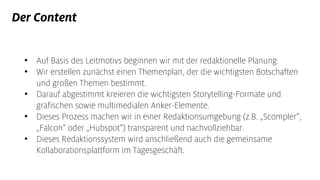 Der Content
• Auf Basis des Leitmotivs beginnen wir mit der redaktionelle Planung.
• Wir erstellen zunächst einen Themenplan, der die wichtigsten Botschaften
und großen Themen bestimmt.
• Darauf abgestimmt kreieren die wichtigsten Storytelling-Formate und
grafischen sowie multimedialen Anker-Elemente.
• Dieses Prozess machen wir in einer Redaktionsumgebung (z.B. „Scompler“,
„Falcon“ oder „Hubspot“) transparent und nachvollziehbar.
• Dieses Redaktionssystem wird anschließend auch die gemeinsame
Kollaborationsplattform im Tagesgeschäft.
 