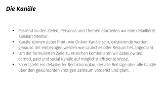 Die Kanäle
• Passend zu den Zielen, Personas und Themen erarbeiten wir eine detaillierte
Kanalarchitektur.
• Kanäle können dabei Print- wie Online-Kanäle sein, existierende werden
genauso mit einbezogen werden wie Launches oder Relaunches angedacht.
• Um die formulierten Ziele zu erreichen kombinieren wir dabei owned,
earned, paid und social Kanäle auf möglichst effiziente Weise.
• So entsteht ein detaillierter Redaktionsplan, der alle Beiträge über alle Kanäle
über den gewünschten /nötigen Zeitraum vordenkt und plant.
 