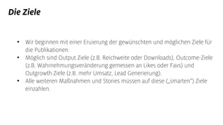 Die Ziele
• Wir beginnen mit einer Eruierung der gewünschten und möglichen Ziele für
die Publikationen.
• Möglich sind Output Ziele (z.B. Reichweite oder Downloads), Outcome-Ziele
(z.B. Wahrnehmungsveränderung gemessen an Likes oder Favs) und
Outgrowth Ziele (z.B. mehr Umsatz, Lead Generierung).
• Alle weiteren Maßnahmen und Stories müssen auf diese („smarten“) Ziele
einzahlen.
 