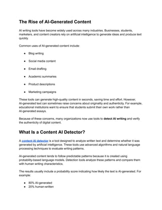 The Rise of AI-Generated Content
AI writing tools have become widely used across many industries. Businesses, students,
marketers, and content creators rely on artificial intelligence to generate ideas and produce text
quickly.
Common uses of AI-generated content include:
●​ Blog writing​
●​ Social media content​
●​ Email drafting​
●​ Academic summaries​
●​ Product descriptions​
●​ Marketing campaigns
These tools can generate high-quality content in seconds, saving time and effort. However,
AI-generated text can sometimes raise concerns about originality and authenticity. For example,
educational institutions want to ensure that students submit their own work rather than
AI-generated essays.
Because of these concerns, many organizations now use tools to detect AI writing and verify
the authenticity of digital content.
What Is a Content AI Detector?
A content AI detector is a tool designed to analyze written text and determine whether it was
generated by artificial intelligence. These tools use advanced algorithms and natural language
processing techniques to evaluate writing patterns.
AI-generated content tends to follow predictable patterns because it is created using
probability-based language models. Detection tools analyze these patterns and compare them
with human writing characteristics.
The results usually include a probability score indicating how likely the text is AI-generated. For
example:
●​ 80% AI-generated
●​ 20% human-written
 