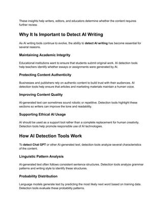 These insights help writers, editors, and educators determine whether the content requires
further review.
Why It Is Important to Detect AI Writing
As AI writing tools continue to evolve, the ability to detect AI writing has become essential for
several reasons.
Maintaining Academic Integrity
Educational institutions want to ensure that students submit original work. AI detection tools
help teachers identify whether essays or assignments were generated by AI.
Protecting Content Authenticity
Businesses and publishers rely on authentic content to build trust with their audiences. AI
detection tools help ensure that articles and marketing materials maintain a human voice.
Improving Content Quality
AI-generated text can sometimes sound robotic or repetitive. Detection tools highlight these
sections so writers can improve the tone and readability.
Supporting Ethical AI Usage
AI should be used as a support tool rather than a complete replacement for human creativity.
Detection tools help promote responsible use of AI technologies.
How AI Detection Tools Work
To detect Chat GPT or other AI-generated text, detection tools analyze several characteristics
of the content.
Linguistic Pattern Analysis
AI-generated text often follows consistent sentence structures. Detection tools analyze grammar
patterns and writing style to identify these structures.
Probability Distribution
Language models generate text by predicting the most likely next word based on training data.
Detection tools evaluate these probability patterns.
 