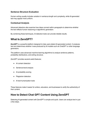 Sentence Structure Evaluation
Human writing usually includes variation in sentence length and complexity, while AI-generated
text may appear more uniform.
Contextual Analysis
Advanced detectors also examine how ideas connect within paragraphs to determine whether
the text reflects human reasoning or algorithmic generation.
By combining these techniques, AI detection tools can provide reliable results.
What Is ZeroGPT?
ZeroGPT is a powerful platform designed to help users detect AI-generated content. It analyzes
text and determines whether it was produced by AI models such as ChatGPT or other language
generators.
The platform uses advanced machine learning algorithms to analyze sentence patterns,
probability distributions, and writing structure.
ZeroGPT provides several useful features:
●​ AI content detection​
●​ Sentence-level analysis​
●​ AI probability scoring​
●​ Plagiarism detection​
●​ AI text humanization tools​
These features make it easier for writers, educators, and businesses to verify the authenticity of
their content.
How to Detect Chat GPT Content Using ZeroGPT
Detecting AI-generated content with ZeroGPT is simple and quick. Users can analyze text in just
a few steps.
 